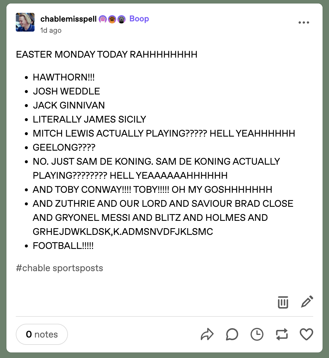 A post by Tumblr user @chablemisspell with the heading “EASTER MONDAY TODAY RAHHHHHHHH”. Underneath the heading, a series of dotpoints read “HAWTHORN!!!”, “JOSH WEDDLE”, “JACK GINNIVAN”, “LITERALLY JAMES SICILY”, “MITCH LEWIS ACTUALLY PLAYING????? HELL YEAHHHHHH”, “GEELONG????”, “NO. JUST SAM DE KONING. SAM DE KONING ACTUALLY PLAYING???????? HELL YEAAAAAAHHHHHH”, “AND TOBY CONWAY!!!! TOBY!!!!! OH MY GOSHHHHHHH”, “AND ZUTHRIE AND OUR LORD AND SAVIOUR BRAD CLOSE AND GRYONEL MESSI AND BLITZ AND HOLMES AND GRHEJDWKLDSK,K.ADMSNVDFJKLSMC” and “FOOTBALL!!!!!”. The tag is “chable sportsposts”.