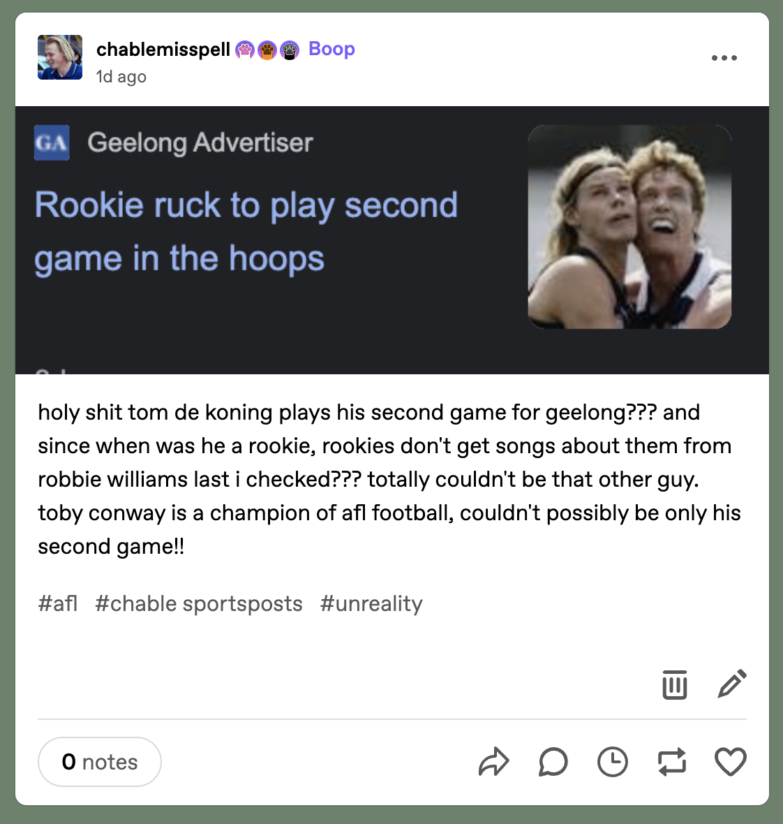 A post by Tumblr user @chablemisspell. At the start is a photo of a news article. In the image is a blurred photo of Tom De Koning and Toby Conway appearing in a ruck contest. The photo zooms in on their faces. The text of the article by the Geelong Advertiser reads, “Rookie ruck to play second game in the hoops”. Under the image, @chablemisspell writes, “holy shit tom de koning plays his second game for geelong??? and since when was he a rookie, rookies don't get songs about them from robbie williams last i checked??? totally couldn't be that other guy. toby conway is a champion of afl football, couldn't possibly be only his second game!! the tags are “afl”, “chable sportsposts” and “unreality”.